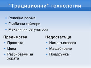 ”Традиционни” технологии

       Релейна логика
       Гърбични таймери
       Механични регулатори

Предимства                 Недостатъци
       Простота              Няма гъвкавост
       Цена                  Мащабиране
       Разбираеми за         Поддръжка
        хората
 