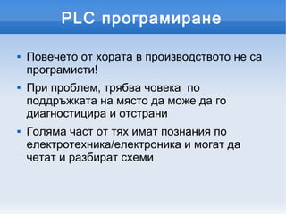 PLC програмиране

   Повечето от хората в производството не са
    програмисти!
   При проблем, трябва човека по
    поддръжката на място да може да го
    диагностицира и отстрани
   Голяма част от тях имат познания по
    електротехника/електроника и могат да
    четат и разбират схеми
 