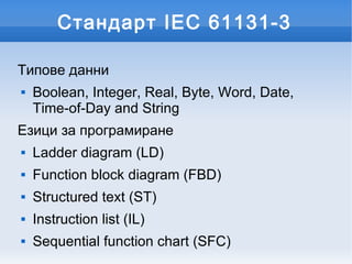Стандарт IEC 61131-3

Типове данни
   Boolean, Integer, Real, Byte, Word, Date,
    Time-of-Day and String
Езици за програмиране
   Ladder diagram (LD)
   Function block diagram (FBD)
   Structured text (ST)
   Instruction list (IL)
   Sequential function chart (SFC)
 