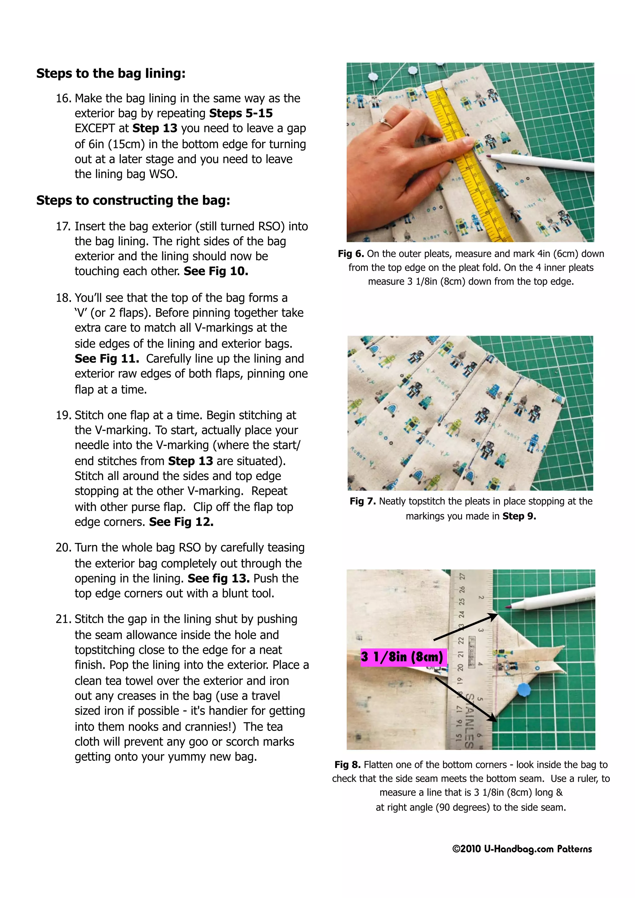 Steps to the bag lining:
   16. Make the bag lining in the same way as the
       exterior bag by repeating Steps 5-15
       EXCEPT at Step 13 you need to leave a gap
       of 6in (15cm) in the bottom edge for turning
       out at a later stage and you need to leave
       the lining bag WSO.

Steps to constructing the bag:

   17. Insert the bag exterior (still turned RSO) into
       the bag lining. The right sides of the bag
       exterior and the lining should now be                Fig 6. On the outer pleats, measure and mark 4in (6cm) down
       touching each other. See Fig 10.                       from the top edge on the pleat fold. On the 4 inner pleats
                                                                   measure 3 1/8in (8cm) down from the top edge.
   18. You’ll see that the top of the bag forms a
       ‘V’ (or 2 flaps). Before pinning together take
       extra care to match all V-markings at the
       side edges of the lining and exterior bags.
       See Fig 11. Carefully line up the lining and
       exterior raw edges of both flaps, pinning one
       flap at a time.

   19. Stitch one flap at a time. Begin stitching at
       the V-marking. To start, actually place your
       needle into the V-marking (where the start/
       end stitches from Step 13 are situated).
       Stitch all around the sides and top edge
       stopping at the other V-marking. Repeat
                                                               Fig 7. Neatly topstitch the pleats in place stopping at the
       with other purse flap. Clip off the flap top
                                                                            markings you made in Step 9.
       edge corners. See Fig 12.

   20. Turn the whole bag RSO by carefully teasing
       the exterior bag completely out through the
       opening in the lining. See fig 13. Push the
       top edge corners out with a blunt tool.

   21. Stitch the gap in the lining shut by pushing
       the seam allowance inside the hole and
       topstitching close to the edge for a neat
                                                                 3 1/8in (8cm)
       finish. Pop the lining into the exterior. Place a
       clean tea towel over the exterior and iron
       out any creases in the bag (use a travel
       sized iron if possible - it's handier for getting
       into them nooks and crannies!) The tea
       cloth will prevent any goo or scorch marks
       getting onto your yummy new bag.
                                                            Fig 8. Flatten one of the bottom corners - look inside the bag to
                                                           check that the side seam meets the bottom seam. Use a ruler, to
                                                                       measure a line that is 3 1/8in (8cm) long &
                                                                     at right angle (90 degrees) to the side seam.



                                                                                       ©2010 U-Handbag.com Patterns
 