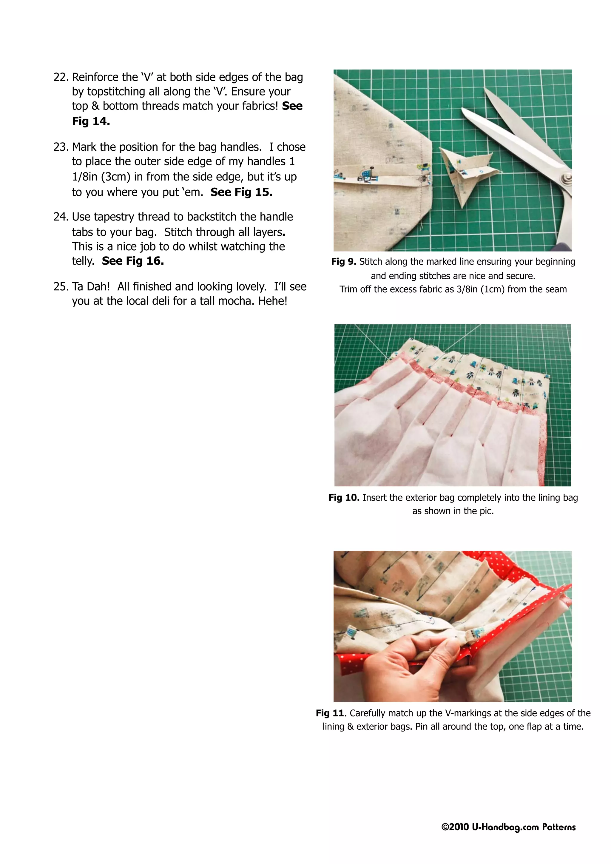 22. Reinforce the ‘V’ at both side edges of the bag
    by topstitching all along the ‘V’. Ensure your
    top & bottom threads match your fabrics! See
    Fig 14.

23. Mark the position for the bag handles. I chose
    to place the outer side edge of my handles 1
    1/8in (3cm) in from the side edge, but it’s up
    to you where you put ‘em. See Fig 15.

24. Use tapestry thread to backstitch the handle
    tabs to your bag. Stitch through all layers.
    This is a nice job to do whilst watching the
    telly. See Fig 16.                                     Fig 9. Stitch along the marked line ensuring your beginning
                                                                     and ending stitches are nice and secure.
25. Ta Dah! All finished and looking lovely. I’ll see        Trim off the excess fabric as 3/8in (1cm) from the seam
    you at the local deli for a tall mocha. Hehe!




                                                           Fig 10. Insert the exterior bag completely into the lining bag
                                                                               as shown in the pic.




                                                        Fig 11. Carefully match up the V-markings at the side edges of the
                                                          lining & exterior bags. Pin all around the top, one flap at a time.




                                                                                       ©2010 U-Handbag.com Patterns
 