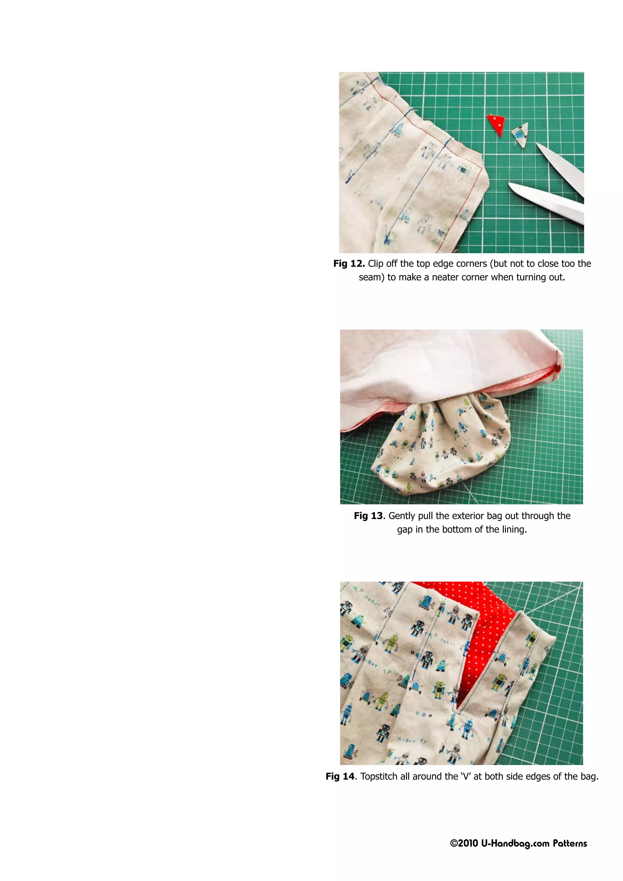 Fig 12. Clip off the top edge corners (but not to close too the
      seam) to make a neater corner when turning out.




      Fig 13. Gently pull the exterior bag out through the
               gap in the bottom of the lining.




Fig 14. Topstitch all around the ‘V’ at both side edges of the bag.




                              ©2010 U-Handbag.com Patterns
 