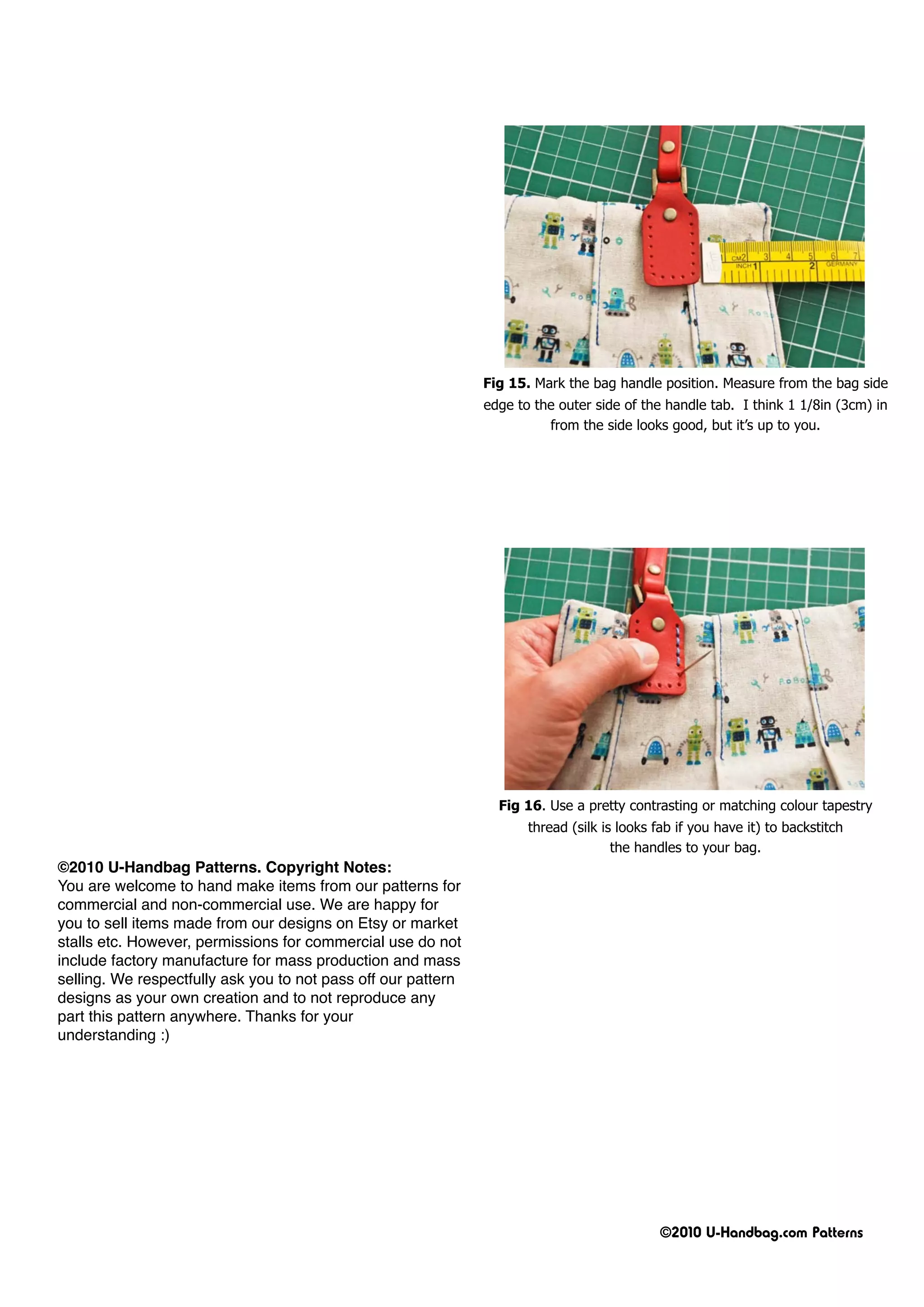 Fig 15. Mark the bag handle position. Measure from the bag side
                                                               edge to the outer side of the handle tab. I think 1 1/8in (3cm) in
                                                                         from the side looks good, but it’s up to you.




                                                                 Fig 16. Use a pretty contrasting or matching colour tapestry
                                                                      thread (silk is looks fab if you have it) to backstitch
                                                                                     the handles to your bag.
©2010 U-Handbag Patterns. Copyright Notes:
You are welcome to hand make items from our patterns for
commercial and non-commercial use. We are happy for
you to sell items made from our designs on Etsy or market
stalls etc. However, permissions for commercial use do not
include factory manufacture for mass production and mass
selling. We respectfully ask you to not pass off our pattern
designs as your own creation and to not reproduce any
part this pattern anywhere. Thanks for your
understanding :)




                                                                                             ©2010 U-Handbag.com Patterns
 