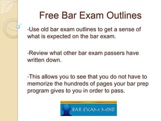 Free Bar Exam Outlines
•Use

old bar exam outlines to get a sense of
what is expected on the bar exam.
•Review

what other bar exam passers have
written down.
•This

allows you to see that you do not have to
memorize the hundreds of pages your bar prep
program gives to you in order to pass.

 