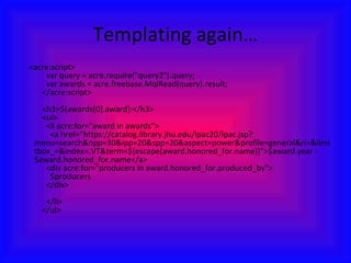 Templating again…      <acre:script>       var query = acre.require("query2").query;       var awards = acre.freebase.MqlRead(query).result;     </acre:script>          <h3>${awards[0].award}:</h3>     <ul>       <li acre:for="award in awards">         <a href="https://catalog.library.jhu.edu/ipac20/ipac.jsp?menu=search&npp=30&ipp=20&spp=20&aspect=power&profile=general&ri=&limitbox_=&index=.VT&term=${escape(award.honored_for.name)}">$award.year - $award.honored_for.name</a>       <div acre:for="producers in award.honored_for.produced_by">         $producers       </div>       </li>     </ul> 