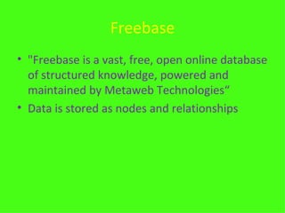 Freebase "Freebase is a vast, free, open online database of structured knowledge, powered and maintained by Metaweb Technologies“ Data is stored as nodes and relationships 
