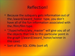 Reflection! Because the subquery gets information out of the /award/award_honor  type, you don’t have all of the fun information associated with the /film/film type. “ /type/reflect/any_master” will give you all of the objects that link to this particular point in the graph (/award/award_honor/winner in this case) Sort of like SQL JOINs (sort of) 