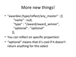More new things! "awardee:/type/reflect/any_master" : [{         "name" : null,         "type" : "/award/award_winner",         "optional" : "optional"       }], You can reflect on specific properties! “ optional” means that it’s cool if it doesn’t return anything for this select 