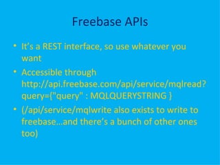 Freebase APIs It’s a REST interface, so use whatever you want Accessible through http://api.freebase.com/api/service/mqlread?query={"query" : MQLQUERYSTRING } (/api/service/mqlwrite also exists to write to freebase…and there’s a bunch of other ones too) 