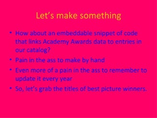 Let’s make something How about an embeddable snippet of code that links Academy Awards data to entries in our catalog? Pain in the ass to make by hand Even more of a pain in the ass to remember to update it every year So, let’s grab the titles of best picture winners. 