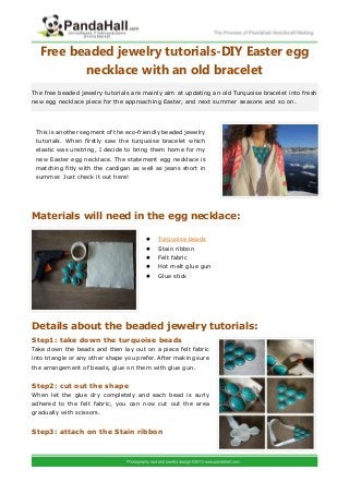 Free beaded jewelry tutorials-DIY Easter egg
         necklace with an old bracelet
The free beaded jewelry tutorials are mainly aim at updating an old Turquoise bracelet into fresh
new egg necklace piece for the approaching Easter, and next summer seasons and so on.




 This is another segment of the eco-friendly beaded jewelry
 tutorials. When firstly saw the turquoise bracelet which
 elastic was unstring, I decide to bring them home for my
 new Easter egg necklace. The statement egg necklace is
 matching fitly with the cardigan as well as jeans short in
 summer. Just check it out here!




Materials will need in the egg necklace:

                                           Turquoise beads
                                           Stain ribbon
                                           Felt fabric
                                           Hot melt glue gun
                                           Glue stick




Details about the beaded jewelry tutorials:
Step1: take down the turquoise beads
Take down the beads and then lay out on a piece felt fabric
into triangle or any other shape you prefer. After making sure
the arrangement of beads, glue on them with glue gun.


Step2: cut out the shape
When let the glue dry completely and each bead is surly
adhered to the felt fabric, you can now cut out the area
gradually with scissors.


Step3: attach on the Stain ribbon
 