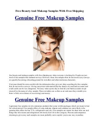 Free Beauty And Makeup Samples With Free Shipping

       Genuine Free Makeup Samples




free beauty and makeup samples with free shipping are what everyone is looking for. People are just
tired of free samples that demand surveys. However, these free samples that do not involve any surveys
are quickly becoming a breeding ground for swindlers and other malicious characters.

Everyone should be extra careful with the information they give out when searching for free samples
that do not involve surveys. Giving out private information like the details of your bank accounts and
credit cards can be very dangerous. You may wake up one day to find all your bank accounts swept
clean all in the name of a free sample. These swindlers are as thin as air and once they swindle you;
there is little or no chance of recovering your money.


       Genuine Free Makeup Samples
Legitimate free samples involve miniature products that come in little packages which are meant to last
for a short period. Free sample offers of soap, makeup, diapers and condoms are more likely to be
genuine than offers for free T.Vs, refrigerators and cars. Free samples are meant for short term use and
things like televisions and refrigerators obviously don’t fit in this category. Persons and companies
claiming to give away such samples are most probably out to exploit you in one way or another.
 