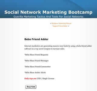 Social Network Marketing Bootcamp
   Guerilla Marketing Tactics And Tools For Social Networks

                                         « MySpace Marketing Manual
                                            Tagged Friend Adder »




           Bebo Friend Adder

           Internet marketers are generating massive new leads by using a bebo friend adder
           software as a top secret weapon to increase sales.


           *Bebo Mass Friend Requests


           *Bebo Mass Friend Messages


           *Bebo Mass Friend Commenter


           *Bebo Mass Amber Alerts


           Only $40.00 USD / Single License
 
