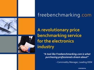 A revolutionary price
benchmarking service
for the electronics
industry
  “A tool like Freebenchmarking.com is what
   purchasing professionals dream about”
            - Commodity Manager, Leading OEM

                                CONFIDENTIAL
 
