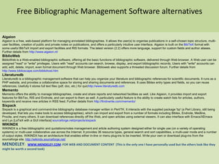 Free Bibliographic Management Software alternatives Aigaion Aigaion is a free, web-based platform for managing annotated bibliographies. It allows the user(s) to organise publications in a self-chosen topic structure, multi-user facilities, creation of public and private notes on publications, and offers a particularly intuitive user interface. Aigaion is built on the BibTeXformat with some useful BibTeX import and export facilities and RIS formats. The latest version (2.2) offers more language, support for custom fields and author aliases. Further details from http://www.aigaion.nl/  BiblioWeb BiblioWeb is a Web-enabled bibliographic software, offering all the basic functions of bibliographic software, delivered through Web browser. A Web user can be assigned "read" or "write" privileges. Users with "read" accounts can search, browse, display, and export bibliographic records. Users with "write" accounts can add, edit, delete, import, even format document through Web browser. Biblioweb also supports a threaded discussion forum. Further details from http://www.biblioscape.com/bibliohost.htm  Literaturedb Literaturedb is a bibliographic management software that can help you organize your literature and bibliographic references for scientific documents. It runs as a PHP website, and provides a collaborative space for storing and sharing documents and references. It uses Bibtex entry types and fields, so you can reuse references. Usefully it stores full text files (pdf, doc, etc.) for quichttp://www.literaturedb.com  Memento  Memento offers the ability to manage bibliographies, create and share reports and networked facilities as well. Like Aigaion, it provides import and export features for BibTex, RIS and Endnote, and can export to them as well. A particularly useful feature is the ability to create watch lists for articles, authors, keywords and receive new articles in RSS feed. Further details from http://findnwrite.com/memento/  Sixpack Sixpack is a graphical and command-line bibliography database manager written in Perl/TK. It interacts with the supplied package 'bp' (a Perl Library, still being developed, that lets you make tools to access bibliographies), which can import and export from a number of formats including Bibtex, Endnote, Medline, Procite, and many others. It can download references directly off the Web, and open articles using external viewers. It can also interface with Emacs/XEmacs and Lyx [LaTeX with a GUI interface] sourceforge.net/projects/sixpack WIKINDX  WIKINDX is a free bibliographic and quotations/notes management and article authoring system designed either for single use (on a variety of operating systems) or multi-user collaborative use across the Internet. It provides 36 resource types, general search and sort capabilities, a multi-user mode and a number of output styles. WIKINDX has an architecture that enables either in-line or menu plug-ins to be inserted. Write your own or download plug-ins from the sourceforge site. http://wikindx.sourceforge.net/ MENDELEY:   WWW.MENDELEY.COM: FOR WEB AND DOCUMENT CONTENT  (This is the only one I have personally used but the others look like they might be worth a second look) 