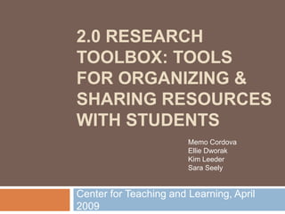 2.0 RESEARCH
TOOLBOX: TOOLS
FOR ORGANIZING &
SHARING RESOURCES
WITH STUDENTS
                        Memo Cordova
                        Ellie Dworak
                        Kim Leeder
                        Sara Seely


Center for Teaching and Learning, April
2009
 