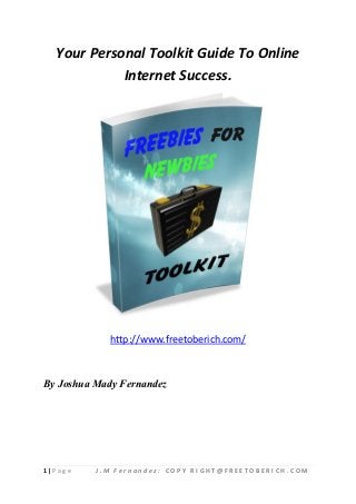 Your Personal Toolkit Guide To Online
             Internet Success.




             http://www.freetoberich.com/



By Joshua Mady Fernandez




1|P ag e   J.M Fernandez: COPY RIGHT@FREETOBERICH.COM
 