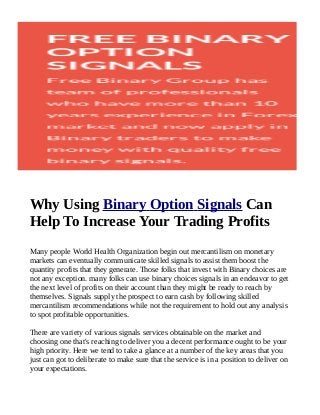 Why Using Binary Option Signals Can
Help To Increase Your Trading Profits
Many people World Health Organization begin out mercantilism on monetary
markets can eventually communicate skilled signals to assist them boost the
quantity profits that they generate. Those folks that invest with Binary choices are
not any exception. many folks can use binary choices signals in an endeavor to get
the next level of profits on their account than they might be ready to reach by
themselves. Signals supply the prospect to earn cash by following skilled
mercantilism recommendations while not the requirement to hold out any analysis
to spot profitable opportunities.
There are variety of various signals services obtainable on the market and
choosing one that's reaching to deliver you a decent performance ought to be your
high priority. Here we tend to take a glance at a number of the key areas that you
just can got to deliberate to make sure that the service is in a position to deliver on
your expectations.

 