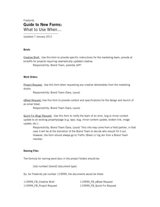 Freebirds
Guide to New Forms:
What to Use When…
----------------------------------------
Updated 7 January 2011



Briefs

Creative Brief: Use this form to provide specific instructions for the marketing team; provide at
kickoffs for projects requiring new/radically updated creative.
         Responsibility: Brand Team, possibly Jeff?



Work Orders


Project Request: Use this form when requesting any creative deliverables from the marketing
studio.
        Responsibility: Brand Team (Sara, Laura)

eBlast Request: Use this form to provide content and specifications for the design and launch of
an email blast.
        Responsibility: Brand Team (Sara, Laura)

Quick Fix (Bug) Request: Use this form to notify the team of an error, bug or minor content
update to an existing property/page (e.g. typo, bug, minor content update, broken link, image
update, etc.).
        Responsibility: Brand Team (Sara, Laura) *this info may come from a field partner, in that
        case it will be at the discretion of the Brand Team to decide who should fill it out.
        However, the form should always go to Traffic (Bree) cc’ing Jen from a Brand Team
        member.



Naming Files

The formula for naming word docs in the project folders should be:

          [Job number] [brand] [document type]

So, for Freebrids job number 119999, the documents would be titled:

119999_FB_Creative Brief                          119999_FB_eBlast Request
119999_FB_Project Request                         119999_FB_Quick Fix Request
 