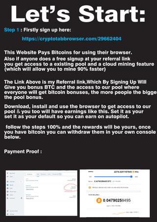 Step 1 : Firstly sign up here:
Also if anyone does a free signup at your referral link
The Link Above is my Referral link,Which By Signing Up Will
Payment Proof :
Let’s Start:
This Website Pays Bitcoins for using their browser.
you get access to a existing pool and a cloud mining feature
(which will allow you to mine 90% faster)
Give you bonus BTC and the access to our pool where
everyone will get bitcoin bonuses, the more people the bigger
the pool bonus.
follow the steps 100% and the rewards will be yours, once
you have bitcoin you can withdraw them in your own console
below.
Download, install and use the browser to get access to our
pool & you too will have earnings like this. Set it as your
set it as your default so you can earn on autopilot.
https://cryptotabbrowser.com/29662404
 