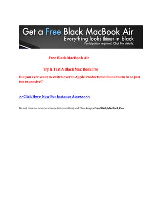 Free Black MacBook Air


                   Try & Test A Black Mac Book Pro
Did you ever want to switch over to Apple Products but found them to be just
too expensive?



>>Click Here Now For Instance Access<<<

Do not miss out on your chance to try and test and then keep a Free Black MacBook Pro
 