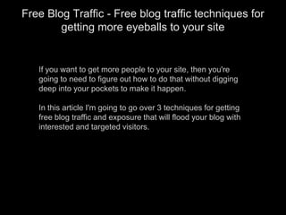 If you want to get more people to your site, then you&apos;re going to need to figure out how to do that without digging deep into your pockets to make it happen.In this article I&apos;m going to go over 3 techniques for getting free blog traffic and exposure that will flood your blog with interested and targeted visitors. Free Blog Traffic - Free blog traffic techniques for getting more eyeballs to your site 