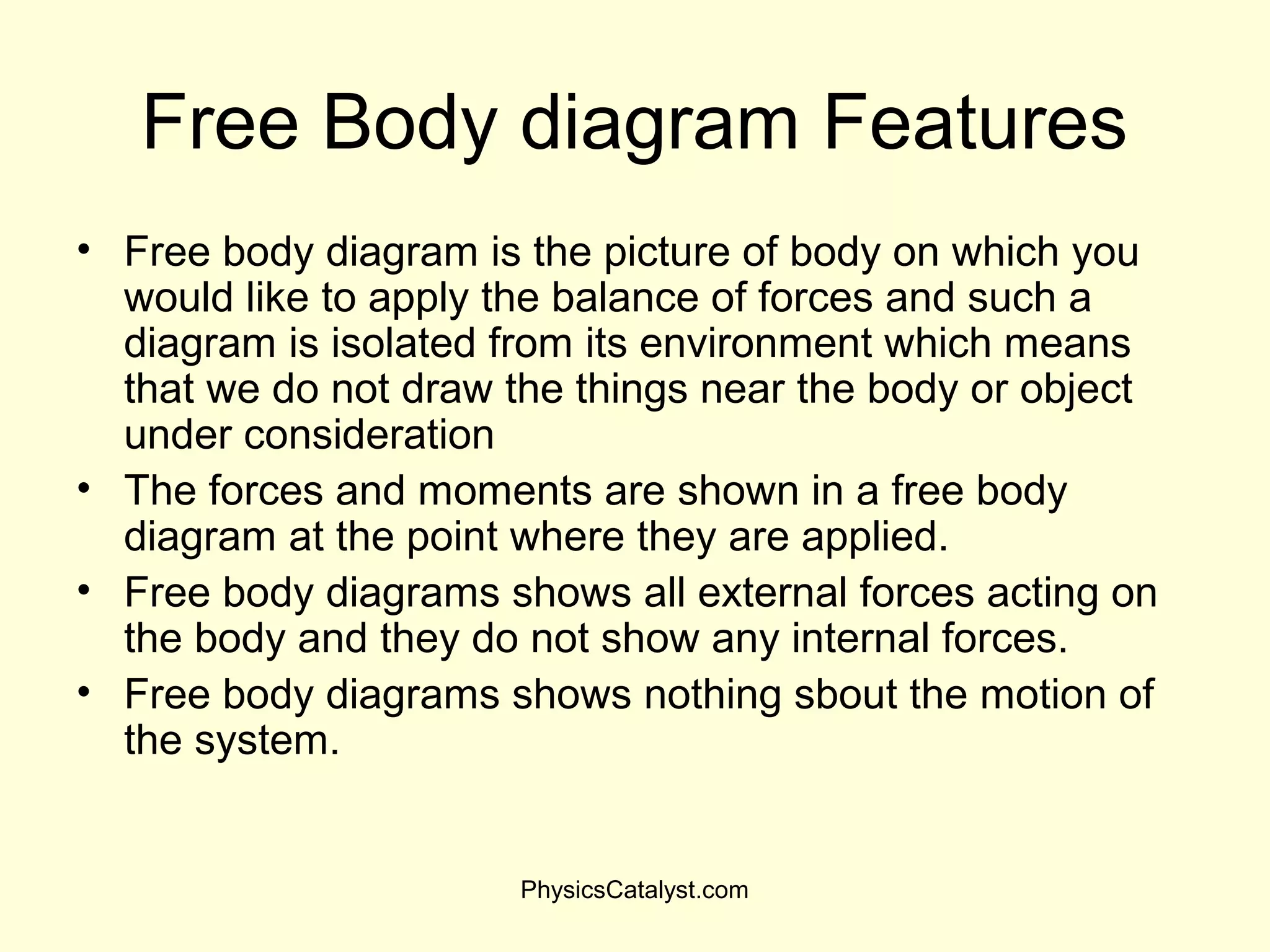 Free Body diagram Features
• Free body diagram is the picture of body on which you
would like to apply the balance of forces and such a
diagram is isolated from its environment which means
that we do not draw the things near the body or object
under consideration
• The forces and moments are shown in a free body
diagram at the point where they are applied.
• Free body diagrams shows all external forces acting on
the body and they do not show any internal forces.
• Free body diagrams shows nothing sbout the motion of
the system.
PhysicsCatalyst.com
 