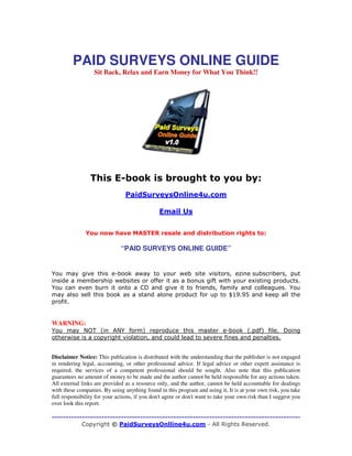 PAID SURVEYS ONLINE GUIDE
Sit Back, Relax and Earn Money for What You Think!!

!

"#

$

“PAID SURVEYS ONLINE GUIDE”

!
" $ $%
#

WARNING:
&
'( )

&

*

)

*

!

Disclaimer Notice: This publication is distributed with the understanding that the publisher is not engaged
in rendering legal, accounting, or other professional advice. If legal advice or other expert assistance is
required, the services of a competent professional should be sought. Also note that this publication
guarantees no amount of money to be made and the author cannot be held responsible for any actions taken.
All external links are provided as a resource only, and the author, cannot be held accountable for dealings
with these companies. By using anything found in this program and using it, It is at your own risk, you take
full responsibility for your actions, if you don't agree or don't want to take your own risk than I suggest you
over look this report.

 