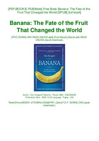 [PDF|BOOK|E-PUB|Mobi] Free Book Banana: The Fate of the
Fruit That Changed the World [EPUB] [full book]
Banana: The Fate of the Fruit
That Changed the World
[PDF] DOWNLOAD READ,EBOOK #pdf,[Free Ebook],(Ebook pdf),READ
ONLINE,(Epub Download),
Author : Dan Koeppel Publisher : Plume ISBN : 0452290082
Publication Date : 2008-12-30 Language : Pages : 304
ReadOnline,$BOOK^,#*DOWNLOAD@PDF>,[Doc],P.D.F. DOWNLOAD,{epub
download},(
 
