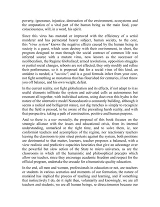 poverty, ignorance, injustice, destruction of the environment, ecosystems and
the amputation of a vital part of the human being as the main food, your
consciousness, will, in a word, his spirit.
Since this virus has mutated or improved with the efficiency of a serial
murderer and has permeated bearer subject, human society, to the core,
this "virus system" knows the negative effects caused by the human being in
society is a guest, which soon destroy with their environment, in short, the
program designed to man through the social contract of common life was
infected source with a mutant virus, now known as the successor of
neoliberalism, the Regime Globalized; armed revolutions, opposition struggles
or partial social changes, reboots are not affected, they only modify and refine
their performance, so it is proposed that for a social virus of this kind, an
antidote is needed, a "vaccine", and is a good formula infect from your core,
not fight something so monstrous that has flourished for centuries, if not throw
you off balance, and his own weight, defeat.
In the current reality, not fight globalization and its effects, if not adapt to it as
useful elements infiltrate the system and activated cells as autonomous but
resonant all together, with individual actions, using duct own this hydra is the
nature of the alternative model Nanoeducativo constantly building, although it
seems a radical and belligerent stance, not dig trenches is simply to recognize
that the field is pressed, to be aware of the prevailing harsh reality, and with
that perspective, taking a path of construction, positive and human purpose.
And so there is a war mentality, the proposal of this book focuses on the
strategic alliance with the issues and educational crisis, from its internal
understanding, unmarked at the right time, and to solve them, ie, nor
conformist teachers and accomplices of the regime, nor reactionary teachers
leaving the classroom to join street protests against the system, both positions
are detrimental to that matter, learners, teacher proposes a balanced, with a
view realistic and predictive capacities heuristics that give an advantage over
the powerful but slow action of the State to micro universes, as are the
classrooms in which all the humanistic and philosophical precepts which
allow our teacher, since they encourage academic freedom and respect for the
official program, undertake the crusade for a humanistic quality education.
In the end, all men and women, professionals in education or not, are teachers
or students in various scenarios and moments of our formation, the nature of
mankind has implied the process of teaching and learning, and if something
that instinctively I do, do it right then, voluntarily and knowingly, we are all
teachers and students, we are all human beings, re direccionemos because our

 
