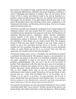 Our teacher is not prepared to right, expected and Encouraged the unexpected,
like generating Opportunities confidence and group integration, resulting in a
sense of Belonging and solidarity in students, They can not foresee all the
events of life in society and whoever wants to do, end up frustrated as a
predictor, much and little discussed This will, our students will be positively
Encouraged, but not blindly, if not rapid analysis derived from trust, to act,
and to the possible Extent, who will bring victory errors, complacency is not
Understood with failures, not Only Have phobia to these, You to err is human,
and far Exceed the errors, too.
All of this is possible only through the awakening of our current teachers and
traditional teachers, who must reunite With His vocation, falling in love at
second honeymoon educational work again savor the taste, feel the pleasure of
educating; Become producers , admiration, doubt, curiosity, exploration,
creative impulse in the minds of Their students, are useless updates,
specializations, masters or doctorates, if the flame of desire and enthusiasm
not rekindled in Their Hearts can our teacher started With This proposal,
mixing It With any other school of thought if you want, Either system or
model, or say on the meaningful learning theory of Ausubel , to cite an
example, but I do, to produce, to propose, be made aware its social and human
calling, no matter Which can not "do or say heuristic" take care That you
need, what you Consider useful in this book and apply it.
No heuristic teachers want a dresser, a facilitator who still Retains its position
is preferred, but Influenced by This proposal, acquires a new perspective on
Their Work, the purpose of this book is to Contribute, Contribute, add it, do
not expect recognition or stand as one answer to all current educational
problems, methodologically They can tear it, but do it for the benefit of
teachers Their educational work, then take the errors seen at its discretion in
the present to Enhance your scheme, but do it, That is move away from the
fruitless discussion, denial, justification, apathy and conformism, in Which
info we have bogged down, stop we see the well-known flaws and
inefficiencies in the system to justify Themselves, roll up your blouse or shirt,
and get into our ! work with love Repeat: This is not knowledge, but of
feelings, it is not speech, is of doings, not good intentions, but of wills in
action, Which Peak Gust said of bees in some children's film: "In Accordance
the laws of physics, a bee Should not fly, can not fly, your body is fat and short
wings, but however it the bee, physics does not care, she flies ".
Our teachers and professors are men and women Committed to leave a better
world than found, Were "great Initiates" all know, having all the answers, are
human beings Also under construction, search and discovery, With its battles

 