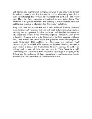 and intimate and interpersonal problems, however it, you know what to look
for and where to do it, and That is not on the outside where doing lot to find it,
that's the difference, his covenant of conscience with God and Their fellow
men, Have the firm conviction and defined in your value, know That
happiness is the goal of wholeness and harmony to Which Women Have men
and the right to aspire to education And This journey called life.
They Also know and not feel that this is only Achieved With the release of
fears, selfishness, by constant exercise will, Such as fulfillment, happiness or
harmony, is a very personal decision, que is not conditioned on the outside, so
who understand life as a divine opportunity to prove Themselves, know grown
in humility of service and love for his ministry, for Their students, not hoard
fruit, seed planters are valued more than gatherers are Given complete its
work, Understand That problems are Necessary raw materials Such
construction, or Those Which hinder them, are decisions of others, and tools at
your service in reality, the determination to move forward, it's staff, That
nothing and no one, God-only-the can stop in Their Work is a selfDetermining will , That drives them to advance knowledge in the ports, in the
defense and Strengthening of free, comprehensive and harmonious human
That Involves the construction of Their education wards.

 