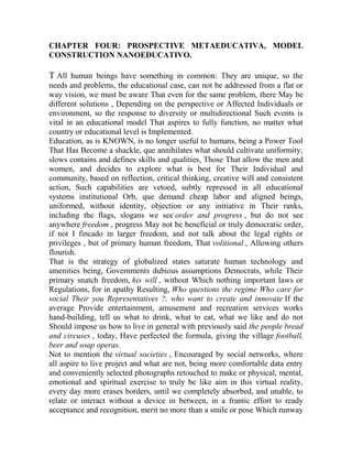 CHAPTER FOUR: PROSPECTIVE METAEDUCATIVA, MODEL
CONSTRUCTION NANOEDUCATIVO.

T All human beings have something in common: They are unique, so the
needs and problems, the educational case, can not be addressed from a flat or
way vision, we must be aware That even for the same problem, there May be
different solutions , Depending on the perspective or Affected Individuals or
environment, so the response to diversity or multidirectional Such events is
vital in an educational model That aspires to fully function, no matter what
country or educational level is Implemented.
Education, as is KNOWN, is no longer useful to humans, being a Power Tool
That Has Become a shackle, que annihilates what should cultivate uniformity;
slows contains and defines skills and qualities, Those That allow the men and
women, and decides to explore what is best for Their Individual and
community, based on reflection, critical thinking, creative will and consistent
action, Such capabilities are vetoed, subtly repressed in all educational
systems institutional Orb, que demand cheap labor and aligned beings,
uniformed, without identity, objection or any initiative in Their ranks,
including the flags, slogans we see order and progress , but do not see
anywhere freedom , progress May not be beneficial or truly democratic order,
if not I fincado in larger freedom, and not talk about the legal rights or
privileges , but of primary human freedom, That volitional , Allowing others
flourish.
That is the strategy of globalized states saturate human technology and
amenities being, Governments dubious assumptions Democrats, while Their
primary snatch freedom, his will , without Which nothing important laws or
Regulations, for in apathy Resulting, Who questions the regime Who care for
social Their you Representatives ?, who want to create and innovate If the
average Provide entertainment, amusement and recreation services works
hand-building, tell us what to drink, what to eat, what we like and do not
Should impose us how to live in general with previously said the people bread
and circuses , today, Have perfected the formula, giving the village football,
beer and soap operas.
Not to mention the virtual societies , Encouraged by social networks, where
all aspire to live project and what are not, being more comfortable data entry
and conveniently selected photographs retouched to make or physical, mental,
emotional and spiritual exercise to truly be like aim in this virtual reality,
every day more erases borders, until we completely absorbed, and unable, to
relate or interact without a device in between, in a frantic effort to ready
acceptance and recognition, merit no more than a smile or pose Which runway

 