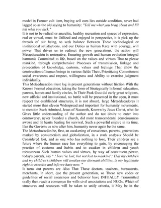 model in Former cult item, buying sell ours lies outside condition, never had
lagged so as the old saying to humanity: "Tell me what you brag about and I'll
tell what you lack."
It is not to be radical or anarchic, healthy recreation and spaces of expression,
real or virtual, must be Utilized and enjoyed in perspective, it is pick up the
threads of our being, to seek balance Between These technological or
institutional satisfactions, and our Duties as human Race with courage, will
power That drives us to redirect the new generations, the action will
Metaeducación is restorative, Ensuring growth and human evolution integral
harmonic Committed to life, based on the values and virtues That to please
mankind, through comprehensive Processes of transmission, linkage and
prosecution of knowledge, customs, values and feelings That allow the
construction of human beings in various fields Their, Prioritizing Commitment
social awareness and respect, willingness and Ability to exercise judgment
individually.
This Metaeducación must log in present generations without friction With the
Known Formal education, taking the form of Strategically Informal education,
parents, homes and family circles, In Their Peak Gust did early great religions,
now official and institutional, no battle will be presented in the open, it must
respect the established structures, it is not absurd, large Metaeducadores it
started more than eleven Widespread and important for humanity movements,
to mention Such Admired, Jesus of Nazareth, Known by Jesus Christ, who-far
Gives little understanding of the author and do not desire to enter into
controversy, never founded a church, did more transcendental consciousness
awoke and lit hearts beating for survival, Such a powerful empire in its time,
like the Governs us now after him, humanity never again be the same.
The Metaeducación be, first, an awakening of conscience, parents, generations
marked by consumerism and globalization, in a stark analysis Should be
Considered lost, and as one who has nothing to lose, Their children see a
future where the human race has everything to gain, by encouraging the
practice of customs and habits and to awaken in children and youth
robustezcan Such human values and virtues, by way of constituent power,
today's parents, say " ! here 're lost, but not lost to mankind ! That my children
and my children's children will awaken our dormant abilities, is our legitimate
right to exercise and info we have now. "
It turns out parents are Also That These doctors, teachers, bureaucrats,
merchants, in short, que the present generation, so These new codes or
guidelines of social awareness and behavior have INITIALLY Transmitted
orally then reach a consensus for wills civil associations and NGOs, Which of
structures and resources will be taken to unify criteria, it May be in the

 