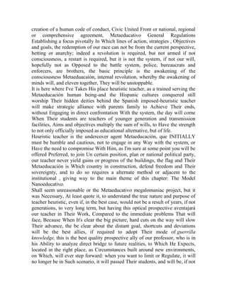 creation of a human code of conduct, Civic United Front or national, regional
or comprehensive agreement, Metaeducativo General Regulations
Establishing a focus pivotally In Which lines of action, strategies , Objectives
and goals, the redemption of our race can not be from the current perspective,
betting or anarchy; indeed a revolution is required, but not armed if not
consciousness, a restart is required, but it is not the system, if not our will,
hopefully not as Opposed to the battle system, police, bureaucrats and
enforcers, are brothers, the basic principle is the awakening of the
consciousness Metaeduacaión, internal revolution, whereby the awakening of
minds will, and eleven together, They will be unstoppable.
It is here where I've Takes His place heuristic teacher, as a trained serving the
Metaeducación human being-and the Hispanic cultures conquered still
worship Their hidden deities behind the Spanish imposed-heuristic teacher
will make strategic alliance with parents family to Achieve Their ends,
without Engaging in direct confrontation With the system, the day will come
When Their students are teachers of younger generation and transmission
facilities, Aims and objectives multiply the sum of wills, to Have the strength
to not only officially imposed as educational alternative, but of life.
Heuristic teacher is the undercover agent Metaeducación, que INITIALLY
must be humble and cautious, not to engage in any Way with the system, or
Have the need to compromise With Him, as I'm sure at some point you will be
offered Preferred, to join Un certain position, plan or national political party,
our teacher never yield gains or progress of the buildings, the flag and Their
Metaeducación is Which country in construction, defend freedom and Their
sovereignty, and to do so requires a alternate method or adjacent to the
institutional , giving way to the main theme of this chapter: The Model
Nanoeducativo.
Shall seem unreasonable or the Metaeducativo megalomaniac project, but it
was Necessary, At least quote it, to understand the true nature and purpose of
teacher heuristic, even if, in the best case, would not be a result of years, if not
generations, to very long term, but having this optical prospective aventajará
our teacher in Their Work, Compared to the immediate problems That will
face, Because When It's clear the big picture, hard cuts on the way will slow
Their advance, the be clear about the distant goal, shortcuts and deviations
will be the best allies, if required to adopt Their mode of guerrilla
knowledge, this is the best quality prospective ally of our professor, who is in
his Ability to analyze direct bridge to future realities, to Which He Expects,
located in the right place, as Circumstances built around new environments,
on Which, will ever step forward: when you want to limit or Regulate, it will
no longer be in Such scenario, it will passed Their students, and will be, if not

 