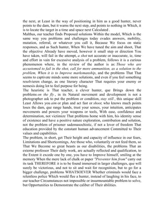 the next, at Least in the way of positioning in him as a good hunter, never
points to the dam, but it warns the next step, and points to nothing in Which, it
is to locate the target in a time and space next Calculated .
Malthus, our teacher finds Proposed solutions Within the model, Which is the
same way you problems and challenges today evades answers, mobility,
mutation, referral, or whatever you call it, Because We focus on static
responses, and as Such hunter, When We have tuned the aim and shoot, That
the objective Already have moved, however it small step or direction You
have taken, will fail in the attempt, a shot not accurate or inaccurate, ie, time
and effort in vain for excessive analysis of a problem, follows it is a curious
phenomenon where, in the review of the author is as: Those who are
accustomed to fail in the shot, call for more ammunition, as a solution to the
problem, When it is to Improve marksmanship, and the problems That That
seems to captivate minds some more solutions, and even if you feel something
resolvieren change, as one literary character That requires your enemy or
nemesis doing lot to feel purpose for being.
The heuristic is That teacher, a clever hunter, que Brings down the
problems on the fly , in its Natural movement and development is not a
photographer ask to put the problem or condition, stay still , this unique skill
Least Allows you aim or plan and act fast or shoot, who knows much points
loses the dam, que range hands, trust your senses, your intuition, anticipates
movements and powers your weapons or tools, With ease, confidence and
determination, not victimize That problems home with him, his identity sense
of existence and have a positive nature exploration, contribution and solution,
not the problem of prisoner sadomasochistic, if not a lover of freedom That
education provided by the constant human advancement Committed to Their
values and capabilities.
The problem, in short, get Their height and capacity of influence in our fears,
Limitations and Shortcomings, Are those who, voluntarily or not feed them, so
That We Become so great beasts as our disabilities, the problems That an
externe professor Their daily work, are actually reflected and qualification, to
the Extent it excede one by one, you have to Improve himself, smiling at the
memory When the mere lack of chalk or paper "Preventer him from" carry out
its task THEREFORE it is to be found immersed in larger challenges, que will
surely be victorious, and not to sit and wait for recognition, but to go for a
bigger challenge, problems WHATSOEVER Whether criminals would face a
relentless police Which would flee a hunter, instead of laughing in his face, to
our teacher Circumstances not impossible or insurmountable problem to solve,
but Opportunities to Demonstrate the caliber of Their abilities.

 