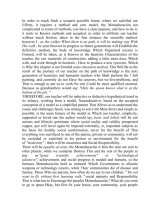 In order to reach Such a scenario possible future, where we satisfied our
Efforts, it requires a method and own model, the Metaeducación not
complicated in terms of methods, you have a clear purpose, and how to do it,
it starts to Known methods and accepted, in order to infiltrate our teacher
without much friction, taken in the first instance the scientific method,
however I , as the walker When there is no path, it will be making way With
His walk , be your browser in progress so future generations will Establish the
definitive method, the body of knowledge Which Organized science is
Formed, will be taken, as is Known in the heuristic Characteristics of the
teacher, the raw materials of construction, adding a little more doxa, Which
with, and work through its heuristic , Have to produce a new episteme, Which
is Why this chapter is not Entitled nano education method, This Will Be as the
result of the journey of our teacher on the path of knowledge is the next
generation of heuristics and humanist teachers who Shall perform the ! full
painting, and currently do not Have the answers, but we-live-problems, and
That is enough to put us to work No one Could be more qualified external,
Because as grandmothers would say: "Only the spoon knows what is at the
bottom of the pot. "
THEREFORE, our teacher will be inductive or deductive hypothetical trend in
its infancy, working from a model, Nanoeducativo, based on the accepted
conception of a model as a simplified pattern That Allows us to understand the
issues and challenges faced, was aiming to solve the Most direct and simple as
possible, is the main feature of the model in Which our teacher, simplicity,
supported or loved one the author would say, basic and lethal, will be our
actions and lifestyle germinate where social reality and validity prospected
copper, que will never again be imposed externally, ie, important subjects as
the basis for healthy social conformation, never for the benefit of That
everything was sacrificed to one of the parties, private or community, will not
be excluded or exploited in his person or environment for the benefit
of "modernity" , there will be awareness and Social Responsibility.
There will be equality of arms, the Metaeducación it fails the men are sent to
other planets, while we condemn Destroy This and the rest of the people to
pay
as "great
scientific
achievements"
or
"technological
advances"; achievements and social progress is needed and humans, so the
fortunes Metaeducación hold as immoral Which Governments to allocate
weapons or technology careers, while Their communities die of disease and
famine, Those Who are parents, how often do we say to our children: " Do not
want to fly without first learning walk " social maturity and Responsibility
That is what has to Encourage the peoples Metaeducación;? What do you want
to go to space Okay, but first fix your house, your community, your people

 