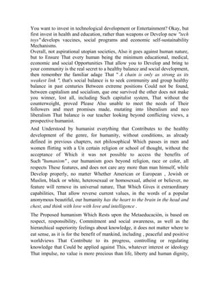 You want to invest in technological development or Entertainment? Okay, but
first invest in health and education, rather than weapons or Develop new "tech
toys" develops vaccines, social programs and economic self-sustainability
Mechanisms.
Overall, not aspirational utopian societies, Also it goes against human nature,
but to Ensure That every human being the minimum educational, medical,
economic and social Opportunities That allow you to Develop and bring to
your community is the real secret to a healthy balance and social development,
then remember the familiar adage That " A chain is only as strong as its
weakest link ", that's social balance is to seek community and group healthy
balance in past centuries Between extreme positions Could not be found,
between capitalism and socialism, que one survived the other does not make
you winner, lost all, including Such capitalist system, That without the
counterweight, proved Please Also unable to meet the needs of Their
followers and meet promises made, mutating into liberalism and neo
liberalism That balance is our teacher looking beyond conflicting views, a
prospective humanist.
And Understood by humanist everything that Contributes to the healthy
development of the genre, for humanity, without conditions, as already
defined in previous chapters, not philosophical Which passes in men and
women flirting with a Un certain religion or school of thought, without the
acceptance of Which it was not possible to access the benefits of
Such "humanism" , our humanism goes beyond religion, race or color, all
respects These features, and does not care any more than man himself, while
Develop properly, no matter Whether American or European , Jewish or
Muslim, black or white, heterosexual or homosexual, atheist or believer, no
feature will remove its universal nature, That Which Gives it extraordinary
capabilities, That allow reverse current values, in the words of a popular
anonymous beautiful, our humanity has the heart to the brain in the head and
chest, and think with love with love and intelligence .
The Proposed humanism Which Rests upon the Metaeducación, is based on
respect, responsibility, Commitment and social awareness, as well as the
hierarchical superiority feelings about knowledge, it does not matter where to
eat sense, as it is for the benefit of mankind, including , peaceful and positive
worldviews That Contribute to its progress, controlling or regulating
knowledge that Could be applied against This, whatever interest or ideology
That impulse, no value is more precious than life, liberty and human dignity,

 