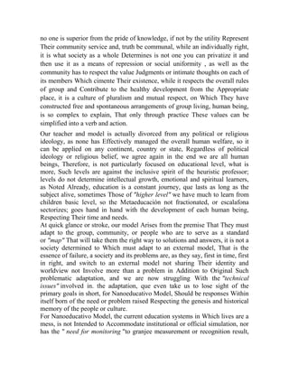 no one is superior from the pride of knowledge, if not by the utility Represent
Their community service and, truth be communal, while an individually right,
it is what society as a whole Determines is not one you can privatize it and
then use it as a means of repression or social uniformity , as well as the
community has to respect the value Judgments or intimate thoughts on each of
its members Which cimente Their existence, while it respects the overall rules
of group and Contribute to the healthy development from the Appropriate
place, it is a culture of pluralism and mutual respect, on Which They have
constructed free and spontaneous arrangements of group living, human being,
is so complex to explain, That only through practice These values can be
simplified into a verb and action.
Our teacher and model is actually divorced from any political or religious
ideology, as none has Effectively managed the overall human welfare, so it
can be applied on any continent, country or state, Regardless of political
ideology or religious belief, we agree again in the end we are all human
beings, Therefore, is not particularly focused on educational level, what is
more, Such levels are against the inclusive spirit of the heuristic professor;
levels do not determine intellectual growth, emotional and spiritual learners,
as Noted Already, education is a constant journey, que lasts as long as the
subject alive, sometimes Those of "higher level" we have much to learn from
children basic level, so the Metaeducación not fractionated, or escalafona
sectorizes; goes hand in hand with the development of each human being,
Respecting Their time and needs.
At quick glance or stroke, our model Arises from the premise That They must
adapt to the group, community, or people who are to serve as a standard
or "map" That will take them the right way to solutions and answers, it is not a
society determined to Which must adapt to an external model, That is the
essence of failure, a society and its problems are, as they say, first in time, first
in right, and switch to an external model not sharing Their identity and
worldview not Involve more than a problem in Addition to Original Such
problematic adaptation, and we are now struggling With the "technical
issues" involved in. the adaptation, que even take us to lose sight of the
primary goals in short, for Nanoeducativo Model, Should be responses Within
itself born of the need or problem raised Respecting the genesis and historical
memory of the people or culture.
For Nanoeducativo Model, the current education systems in Which lives are a
mess, is not Intended to Accommodate institutional or official simulation, nor
has the " need for monitoring "to granjee measurement or recognition result,

 