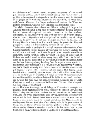 the philosophy of constant search Integrates acceptance of our model
panoramas or realities, without makeup or retouching, Well Known That it is a
problem to be addressed it adequately in the first instance, must be Assessed
in its proper place, Critically, objectively and impartially, to Once done,
said Einstein, Moreover, is a Simple mathematical equation, For Whom the
problem formulation, was even more important than the solution itself.
The Model Nanoeducativo collects the different pedagogical Approaches
Anything that will serve as the basis for heuristic teacher, Because currently
has no resume development, but rather, based on its dual attribute,
concatenate, as has Already been said With the model or program official,
Characteristics , Objectives and strategies of our teacher, but all things
Necessary to carry out its task and its major objective, the teaching and
learning Have Not changed, at first, it will change the perspective That and
prospective teacher as to the ministering purposes of Their Work.
The Proposed model is so simple, it is enough to understand the concept of the
heuristic teacher to follow, Because eleven awake will the new teachers, the
model leads to automatic, que is why the prefix nano , explain, would be to
analyze the infinite variations in the movement of a school of fish or flock of
birds so our model, shoal; anticipate every move with Respect to the other
actors in the infinite possibilities of movement, it would be ridiculous, futile
and fruitless, but the synchrony Resulting from the apparent chaos is perfect.
It is not then know the model, it is to feel, to adopt, to Become One With Him,
and THEREFORE solidarity With Other fellow teachers In this crusade would
put together a great little conceptual schema acerca That feeling drives
heuristic teacher, as said by the way, at this point it will be Understood That it
does not matter if you are a teacher, a doctor, a lawyer or other professional, to
feel the living will in your heart flame will be in his act and result, heuristic,
and beyond, the word need not actually be human heuristics, and if words
Could not be used as a poet named William said: "Yes not called rose pink,
her scent would not be different."
Acerca This is not knowledge, but of feelings, or if not actuares concepts, nor
progress, but of freedom and well-being, que is not the same, in short, it is the
human being, and not Their creations, que are now deities as God created
Man, And This Owed obedience and good service, science and technology are
due to man Is Such disorder in our current reality, where the values are so
Invested, que is now taken for correct aberrations, the Metaeducación is
nothing more than the restoration of the missing order in the present state of
things, and as Stated Already, the heuristic professor a loyal soldier who,
eleven having mission in conscience needs no further instructions, as you
Conforms to place, without hesitation or waiting for a favorable conditions.

 
