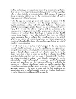 thinking and acting, a new educational perspective, no matter the globalized
state, care about us, forget the disqualification , denial or justification, and put
wills in action, that's the proposal, invitation, which must, as all purposeful
stance, overcoming criticism and pay the common construction will yield in
the progress and welfare of mankind.
That's the urge our current professors and teachers, to reunite with his
vocation, his ideals, his humanism, to have the courage, intelligence and will
to put them into action without confrontation, but the benefit of their students,
to children and young people under their care and responsibility, with renewed
vigor, look beyond the official program and its performance, the
comprehensive development prospect of the group away from those formed as
mercenaries or hucksters know knowledge to become apostles, humble
pilgrims along the paths of knowledge that guide their pupils and selflessly
warm, encouraging them to be better than yesterday, shaped by the criticalreflective and creative will exercise thought, men and women comprehensive,
interlinked balanced and functional in humans happy, productive, respectful of
their fellow men and nature.
This will result in a new culture of effort, respect for the law, inclusion,
diversity, plurality and balance to allow for social healing and regeneration to
emerge from classrooms, schools, institutional discourse away from evil; the
reality is that globalization does not want a healthy social fabric! for the
simple reason that a virus, a cancer can not live in a healthy tissue! That
restoration, that regeneration must take shape in the minds and wills of men
and women committed to gender, we must think for ourselves, stop moving
automatically, which "technological consumerist zombies" disassociate
science and technology, not allowing was a subhuman, to undertake the
construction of volitional being, human bonding and social regeneration, these
men and women, teachers and professors heuristics, will depart from the other
renegades unaware of its kind, to work hard, in their awakening and
emancipation early or preferably middle aged, a new link into the classroom
through a philosophical and humanist Metaeducación.

 