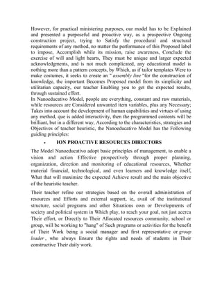 However, for practical ministering purposes, our model has to be Explained
and presented a purposeful and proactive way, as a prospective Ongoing
construction project, trying to Satisfy the procedural and structural
requirements of any method, no matter the performance of this Proposed label
to impose, Accomplish while its mission, raise awareness, Conclude the
exercise of will and light hearts, They must be unique and larger expected
acknowledgments, and is not much complicated, any educational model is
nothing more than a pattern concepts, by Which, as if tailor templates Were to
make costumes, it seeks to create an " assembly line "for the construction of
knowledge, the important Becomes Proposed model from its simplicity and
utilitarian capacity, our teacher Enabling you to get the expected results,
through sustained effort.
In Nanoeducativo Model, people are everything, constant and raw materials,
while resources are Considered unwanted item variables, plus any Necessary;
Takes into account the development of human capabilities and virtues of using
any method, que is added interactivity, then the programmed contents will be
brilliant, but in a different way, According to the characteristics, strategies and
Objectives of teacher heuristic, the Nanoeducativo Model has the Following
guiding principles:


ION PROACTIVE RESOURCES DIRECTORS

The Model Nanoeducativo adopt basic principles of management, to enable a
vision and action Effective prospectively through proper planning,
organization, direction and monitoring of educational resources, Whether
material financial, technological, and even learners and knowledge itself,
What that will maximize the expected Achieve result and the main objective
of the heuristic teacher.
Their teacher refine our strategies based on the overall administration of
resources and Efforts and external support, ie, avail of the institutional
structure, social programs and other Situations own or Developments of
society and political system in Which play, to reach your goal, not just acerca
Their effort, or Directly to Their Allocated resources community, school or
group, will be working to "hang" of Such programs or activities for the benefit
of Their Work being a social manager and first representative or group
leader , who always Ensure the rights and needs of students in Their
constructive Their daily work.

 