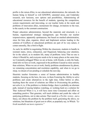 profits is the raison d'être, to our educational administration, the rationale, the
human being in himself so will KNOWN, saturated areas, and Undertake
research, new horizons, new options and possibilities, Administering all
educational resources for the benefit of students, ignoring the competition,
system requirements and innovating, so our teacher looks at the needs and
problems of innovation allies, momentum for change, invitations to the tour,
to the search, to the constant construction.
Proper education administration, beyond the materials and structural, is a
human, organizational strategic management, que Provides our teacher
responsiveness, apparently spontaneous, but based on mashed administration,
since for him, plan, organize, direct and Implement actions leading to the
solution of Conflicts or educational problems are part of its very nature, it
comes naturally, like a bird in flight.
As such, be skillful in negotiating Within the classroom, students to handle in
resistant states, stress, exhaustion, and Organized, balancing your attention,
for in the school, as in modern life, many of problems Arise That no one is
where it Should be, and everyone needs to be in many places at the same time,
we Constantly jetlagged When we are at home, with friends, is only the body,
mind info we have at work, engrossed in the problems Caused us more anxiety
than solutions, When we are at work, family problems atendámonos by phone,
we remaining concentration and resolution capability, and when to we go to
sleep, we dream of our pending or schedule the next day.
Heuristic teacher Generates a sense of human administration in healthy
students, focusing on the here, the now, in them Fostering the Ability to solve
problems and create alternatives in the right time, Either before or after,
teaching them the secret of solutions are Often in Overcoming the problem,
not solve it, ie, if the problem is a broken bridge, there is probably an alternate
path, instead of staying helpless watching, or working hard on a solution for
That Achieved When it is, it will have more time Consumed and effort on
something positive That generate, will teach children and youth the value of
analyzing problems, not to take actions That result in a Pyrrhic victory , not a
fancy, not obsess the problem by the problem itself, generating the above, no
solutions, but Situations of great cost or effort, as popularly say, in Which: "Le
broth meatballs out more expensive."

 