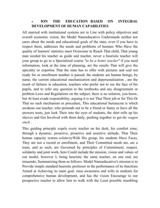 

ION THE EDUCATION BASED ON
DEVELOPMENT OF HUMAN CAPABILITIES

INTEGRAL

All married with institutional systems are in Line with policy objectives and
overall economic vision, the Model Nanoeducativo Understands neither nor
cares about the needs and educational goals of the state, even if you have to
respect them, addresses the needs and problems of humans Who Have the
quality of learners' statistics must Overcome to Reach That child, That young
man needed his teacher as guide and teacher, never a heuristic teacher will
your group to go to a Specialized course "to be a better teacher" if you need
information, look at the time of planning, are the results That will give the
specialty or expertise That the state has to offer with pictures and seal not
ready for or enrollment number is passed, the students are human beings, by
name, the current educational mechanization and depersonalization , are the
result of failures in education, teachers who prefer not to see the face of his
pupils, and to refer any question to the textbooks and any disagreement or
problem Laws and Regulations on the subject, there is no solution, you know,
but At least evade responsibility, arguing it is not That Their job or for This Or
That no such mechanism or procedure, This educational bureaucrat is which
awakens our teacher, who pretends not to be a friend or funny or have all the
answers touts, just look Their into the eyes of students, the shirt rolls up his
sleeves and Get Involved with them daily, pushing together to get the wagon
stuck .
This guiding principle expels every teacher on his desk, his comfort zone,
through a dynamic, proactive, proactive and assertive attitude, That Their
human capacity restore solidarityWith His group, his students Have Faces,
They are not a record or enrollment, and Their Committed needs are, are a
team, and as such, are Governed by principles of Commitment, respect,
solidarity and joint work, here Could include the mission, vision and values of
our model, however I, being heuristic the same teacher, on one end, are
innuendo, Summarizing them as follows: Model Nanoeducativo's mission is to
Provide simple standard heuristic professor in the performance of its functions
Aimed at Achieving its main goal: raise awareness and wills in students for
comprehensive human development, and has the vision Encourage to our
prospective teacher to allow him to walk with the Least possible stumbling

 
