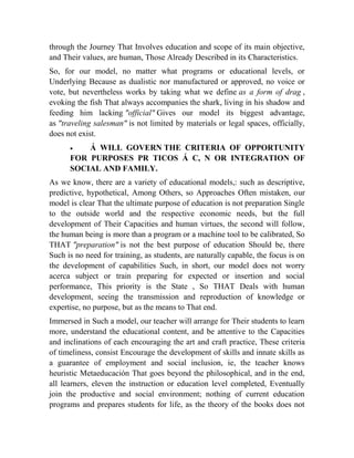 through the Journey That Involves education and scope of its main objective,
and Their values, are human, Those Already Described in its Characteristics.
So, for our model, no matter what programs or educational levels, or
Underlying Because as dualistic nor manufactured or approved, no voice or
vote, but nevertheless works by taking what we define as a form of drag ,
evoking the fish That always accompanies the shark, living in his shadow and
feeding him lacking "official" Gives our model its biggest advantage,
as "traveling salesman" is not limited by materials or legal spaces, officially,
does not exist.


Á WILL GOVERN THE CRITERIA OF OPPORTUNITY
FOR PURPOSES PR TICOS Á C, N OR INTEGRATION OF
SOCIAL AND FAMILY.
As we know, there are a variety of educational models,: such as descriptive,
predictive, hypothetical, Among Others, so Approaches Often mistaken, our
model is clear That the ultimate purpose of education is not preparation Single
to the outside world and the respective economic needs, but the full
development of Their Capacities and human virtues, the second will follow,
the human being is more than a program or a machine tool to be calibrated, So
THAT "preparation" is not the best purpose of education Should be, there
Such is no need for training, as students, are naturally capable, the focus is on
the development of capabilities Such, in short, our model does not worry
acerca subject or train preparing for expected or insertion and social
performance, This priority is the State , So THAT Deals with human
development, seeing the transmission and reproduction of knowledge or
expertise, no purpose, but as the means to That end.
Immersed in Such a model, our teacher will arrange for Their students to learn
more, understand the educational content, and be attentive to the Capacities
and inclinations of each encouraging the art and craft practice, These criteria
of timeliness, consist Encourage the development of skills and innate skills as
a guarantee of employment and social inclusion, ie, the teacher knows
heuristic Metaeducación That goes beyond the philosophical, and in the end,
all learners, eleven the instruction or education level completed, Eventually
join the productive and social environment; nothing of current education
programs and prepares students for life, as the theory of the books does not

 