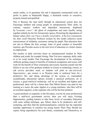 match reality, or to guarantee fair and it adequately remunerated work, we
prefer to potter or blacksmith Happy, a frustrated worker or executive,
properly trained and qualified.
This is Because the state itself, through its educational system does not
Encourage children and young people in entrepreneurial Their skills, by
contrast, requires workers and dependent bureaucrats, frightened
by "economic crises" , the ghost of competition and mass layoffs, racing
together unfairly by the few bureaucratic spaces, Promoting the degradation of
human values; How can I have a healthy social fabric, if the first contaminate
the State itself? Heuristic Professor awaken by this model collective social
consciousness of solidarity, awareness raising his pupils That education does
not aim to Obtain the best average, letter of good conduct or honorable
mention, que Provides access to the next level of education or a better chance
at employment.
Our teacher in daily activities foster an entrepreneurial mindset In Their
children and youth, for example Noting, That You have carpentry skills, tasks
or to let wood models That Encourage the development of his technique,
selflessly guiding respect to benefits of technical occupations and rescue craft
work for the benefit of Their community and society; heuristic teacher feel the
failure to see one of his graduate students in science or technology owners, or
cab service providers need, so students will print in one selectively
Opportunities , que owners is to Promote trade or technical basis for a
productive life, and taking advantage of the system, ie, contemplate
escalafonadas educational options towards a practical profession, art or
science, a good mid-level technician, will be an excellent and highest paid
professional, there will be a better than That Which Doctor was paid its top
training as a nurse, the same Applies to a young mechanic, who then will be
an excellent engineer, or the carpenter who will be the best architect.
A good mechanic or carpenter, in the first place, won by far more professional
than a mid-level government service, then you will enjoy Existing
Opportunities, guiding learners to take basic levels of secondary Education
with some ending technique, que Allows them to be productive and selfsustaining, and then find the professionalization; criterion has the important
mandate opportunity to sensitize our young master Their They Should not
expect, being unproductive for your family, community and Themselves, to

 