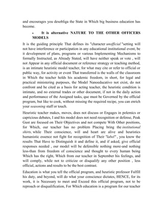 and encourages you desobliga the State in Which big business education has
become.


It is alternative NATURE TO THE OTHER OFFICERS
MODELS
It is the guiding principle That defines its "character unofficial "setting will
not have interference or participation in any educational institutional event, be
it development of plans, programs or various Implementing Mechanisms to
formally Instructed, as Already Stated, will have neither speak or vote , will
not Appear in any official document or reference strategy or teaching method,
is an intimate heuristic model teacher, for what may cite or refer to official or
public way, for activity or event That transferred is the walls of the classroom
in Which the teacher holds his academic freedom, in short, for legal and
practical ministering purposes, the Model Nanoeducativo not exist, do not
confront and be cited as a basis for acting teacher, the heuristic condition is
intimate, and no external trades or other document, if not in the daily action
and performance of the Assigned tasks, que must be Governed by the official
program, but like to cook, without missing the required recipe, you can enrich
your seasoning staff or touch.
Heuristic teacher makes, moves, does not discuss or Engages in polemics or
capricious debates, I and his model does not need recognition or defense, Peak
Gust are focused on Their Objectives and not compete With Other positions,
for Which, our teacher has no problem Placing bring the institutional
shirts, while Their conscience, will and heart are alive and heuristics
humanistic essence not fight for recognition of Their "label" , you know the
results That Have to Distinguish it and define it, and if asked, give official
responses needed , our model will be defensible nothing more-and nothing
less-than from freedom of conscience and thought to every human being
Which has the right, Which from our teacher in September his feelings, and
will comply, while not to criticize or disqualify any other position , less
official, actions and results to be the best contrast.
Education is what you tell the official program, and heuristic professor Fulfill
his duty, and beyond, will do what your conscience dictates, HENCE, for its
work, it is Necessary to meet and Exceed this official program, not to be
reproach or disqualification, For Which education is a program for our teacher

 