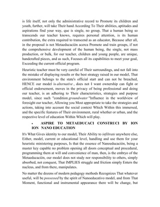 is life itself, not only the administrative record to Promote its children and
youth, further, will take Their hand According To Their abilities, aptitudes and
aspirations find your way, que is single, no group, That a human being so
transcends our teacher knows, requires personal attention, is its human
contribution, the extra required to transcend as an educator, Because after all,
in the proposal is not Metaeducación acerca Promote and train groups, if not
the comprehensive development of the human being, the single, not mass
production, or bulk, for our teacher, children and young people, are unique,
handcrafted pieces, and as such, Focuses all its capabilities to meet your goal,
Exceeding the current official program.
Heuristic teacher must be very careful of Their surroundings, and not fall into
the mistake of displaying results or the best strategy raised in our model, That
environment belongs to the state's official start and can not be breached,
HENCE our model is alternative , does not I want ownership can fight or
official endorsement, moves in the privacy of being professional and doing
our teacher, is an adhering to Their characteristics, strategies and purpose
model, since such "condition groundwater "Influence in the worldview of
foresight our teacher, Allowing you Most appropriate to take the strategies and
actions, taking into account the social context Which Within this immersed,
and the specific features of Their environment, rural whether or urban, and the
respective level of education Within Which will play.


ASPIRE TO METAEDUCACI CONSTRUCI BY ION
ION NANO EDUCATION
It's What Gives identity to our model, Their Ability to infiltrate anywhere else,
Either, model, current or educational level, handling and use them for your
heuristic ministering purposes, Is that the essence of Nanoeducación, being a
master key capable no problem opening all doors conceptual and procedural,
programming them at will and convenience of man, then, is the embryo of the
Metaeducación, our model does not study nor responsibility to others, simply
absorbed, not conquest, That IMPLIES struggle and friction simply Enters the
nucleus, and from there, manipulates.
No matter the dozens of modern pedagogy methods Recognizes That whatever
useful, will be possessed by the spirit of Nanoeducativo model, and from That
Moment, functional and instrumental appearance there will be change, but

 