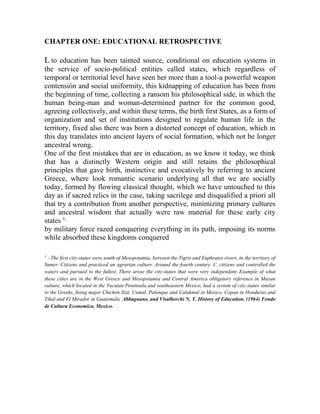 CHAPTER ONE: EDUCATIONAL RETROSPECTIVE

L to education has been tainted source, conditional on education systems in
the service of socio-political entities called states, which regardless of
temporal or territorial level have seen her more than a tool-a powerful weapon
contensión and social uniformity, this kidnapping of education has been from
the beginning of time, collecting a ransom his philosophical side, in which the
human being-man and woman-determined partner for the common good,
agreeing collectively, and within these terms, the birth first States, as a form of
organization and set of institutions designed to regulate human life in the
territory, fixed also there was born a distorted concept of education, which in
this day translates into ancient layers of social formation, which not be longer
ancestral wrong.
One of the first mistakes that are in education, as we know it today, we think
that has a distinctly Western origin and still retains the philosophical
principles that gave birth, instinctive and evocatively by referring to ancient
Greece, where look romantic scenario underlying all that we are socially
today, formed by flowing classical thought, which we have untouched to this
day as if sacred relics in the case, taking sacrilege and disqualified a priori all
that try a contribution from another perspective, minimizing primary cultures
and ancestral wisdom that actually were raw material for these early city
states 1,
by military force razed conquering everything in its path, imposing its norms
while absorbed these kingdoms conquered
1

- The first city-states were south of Mesopotamia, between the Tigris and Euphrates rivers, in the territory of
Sumer. Citizens and practiced an agrarian culture. Around the fourth century. C. citizens and controlled the
waters and pursued to the fullest. There arose the city-states that were very independent. Example of what
these cities are in the West Greece and Mesopotamia and Central America obligatory reference in Mayan
culture, which located in the Yucatan Peninsula and southeastern Mexico, had a system of city-states similar
to the Greeks, being major Chichén Itzá, Uxmal, Palenque and Calakmul in Mexico, Copan in Honduras and
Tikal and El Mirador in Guatemala. Abbagnano, and Visalberchi N, Y. History of Education. (1964) Fondo
de Cultura Economica, Mexico.

 