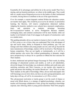Essentially all its advantages and utilities be in the service model That I he is
staying, and our heuristic professor, we where in the middle ages, They would
talk as a model acerca Proposed possession to the bodies of other institutional
or models, forcing them to Contribute to the act of the agent heuristic.
If we for example, a current dogmatic method Within the education system,
our teacher must apply, This would be possessed to do interact, to personalize
learning, the likewise, will remove complications dialectical method,
Adapting the heuristic method to save schools have structural complications,
times
and
saturation
as
students;
advantage
becoming
the"overpopulation" student, as active Protagonists Because students,
exchanging ideas, and common construction will be more fruitful, while our
teacher is not limited to lead, if not engage in all aspects of construction: such
as a student more.
This guiding principle, drives our teacher to learner to feel, to suffer the reality
of Their group as one of them, then you understand That it the advantages of
age and social status, ability to Respond to Such problems, que You can
manage and what children and young people can not, and will go beyond the
mere transmission of knowledge, matters will be involved in. That Remain its
human competition, They are not legally or institutionally, so it will be a
skilled operator who weave fine without grandstanding or demands, simply
move prospectively to always be in a position to Obtain the best outcome for
Their students.
In short, intellectual and spiritual hunger Encourage In Their wards, by taking
advantage of educational systems and models, as well as all stakeholders,
eleven the hunger for knowledge was awakened, children and youth team seek
satisfying curiosities and Their Concerns, so our teacher only required to
guide and protect this building, the teacher Should not " drag "force or to take
Their students on the path of knowledge, Often, eleven motivated pupils who
will Encourage you not slow down, not have an active group participation, and
lucky days will say, all will be Accommodated, as if it Were a hitch .
This advancement motivation or inertia group is not the result of chance or
mood with Which dawns, is a strategy of applied psychology, whereby, our
teacher will Encourage collaborative work, giving true meaning to knowledge
exposed, elan Allowing child or young person determine Their Own progress

 